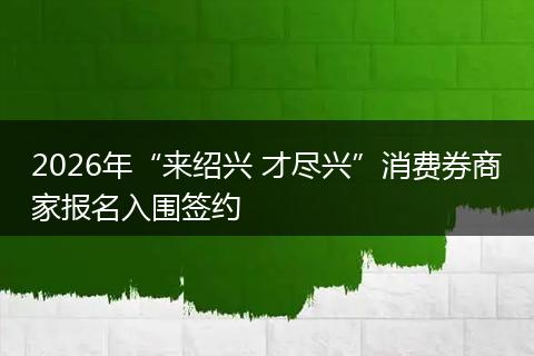 2026年“来绍兴 才尽兴”消费券商家报名入围签约