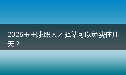 2026玉田求职人才驿站可以免费住几天？