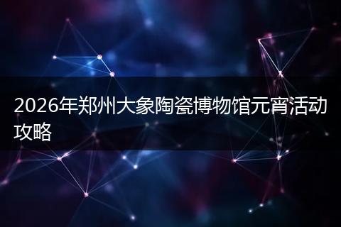 2026年郑州大象陶瓷博物馆元宵活动攻略