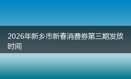 2026年新乡市新春消费券第三期发放时间