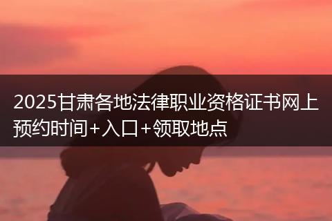 2025甘肃各地法律职业资格证书网上预约时间+入口+领取地点
