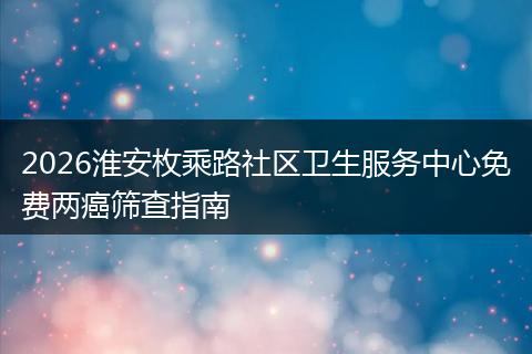 2026淮安枚乘路社区卫生服务中心免费两癌筛查指南