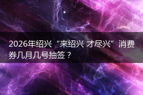 2026年绍兴“来绍兴 才尽兴”消费券几月几号抽签？