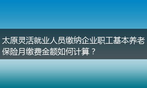 太原灵活就业人员缴纳企业职工基本养老保险月缴费金额如何计算？