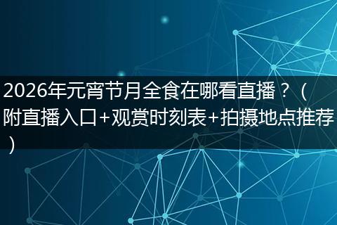 2026年元宵节月全食在哪看直播？（附直播入口+观赏时刻表+拍摄地点推荐）