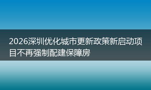 2026深圳优化城市更新政策新启动项目不再强制配建保障房
