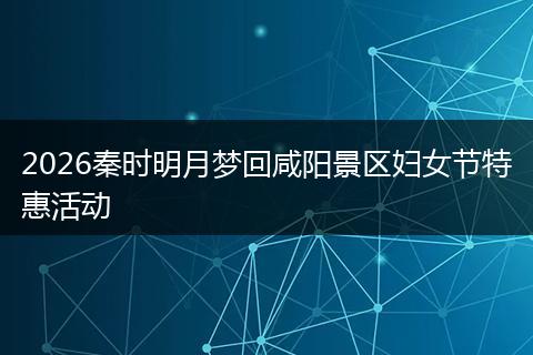 2026秦时明月梦回咸阳景区妇女节特惠活动