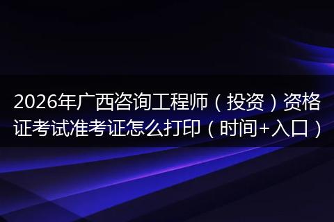 2026年广西咨询工程师（投资）资格证考试准考证怎么打印（时间+入口）