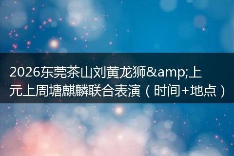 2026东莞茶山刘黄龙狮&上元上周塘麒麟联合表演（时间+地点）