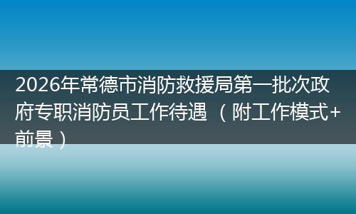 2026年常德市消防救援局第一批次政府专职消防员工作待遇 （附工作模式+前景）