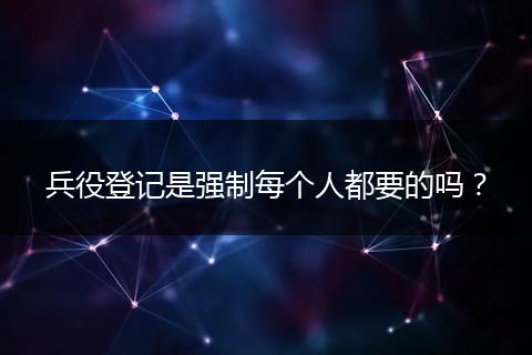 兵役登记是强制每个人都要的吗？