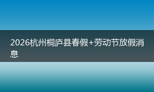 2026杭州桐庐县春假+劳动节放假消息