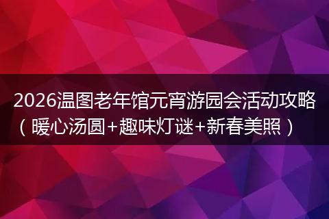 2026温图老年馆元宵游园会活动攻略（暖心汤圆+趣味灯谜+新春美照）