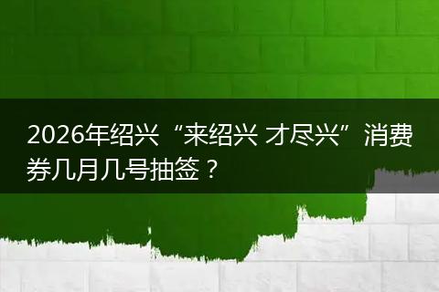 2026年绍兴“来绍兴 才尽兴”消费券几月几号抽签？