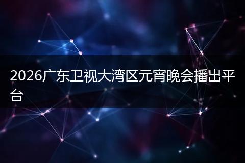 2026广东卫视大湾区元宵晚会播出平台