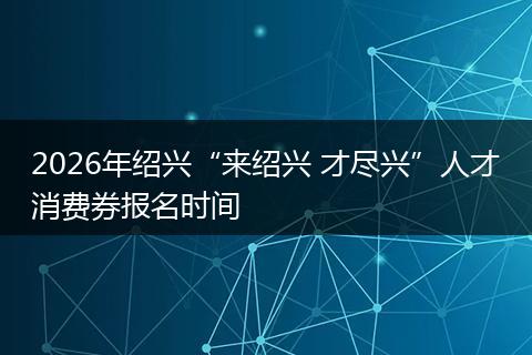2026年绍兴“来绍兴 才尽兴”人才消费券报名时间