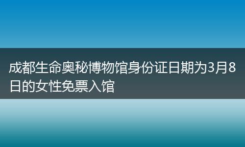 成都生命奥秘博物馆身份证日期为3月8日的女性免票入馆