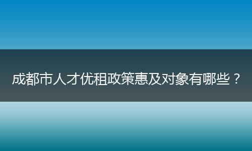 成都市人才优租政策惠及对象有哪些？