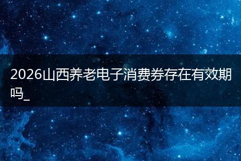 2026山西养老电子消费券存在有效期吗_