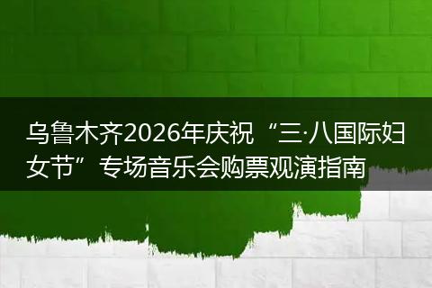 乌鲁木齐2026年庆祝“三·八国际妇女节”专场音乐会购票观演指南