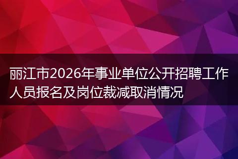 丽江市2026年事业单位公开招聘工作人员报名及岗位裁减取消情况