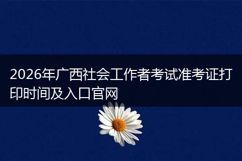 2026年广西社会工作者考试准考证打印时间及入口官网
