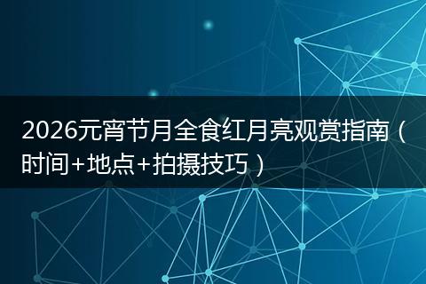 2026元宵节月全食红月亮观赏指南（时间+地点+拍摄技巧）