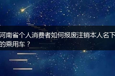 河南省个人消费者如何报废注销本人名下的乘用车？