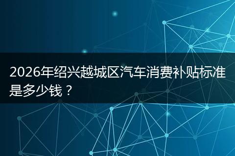 2026年绍兴越城区汽车消费补贴标准是多少钱？