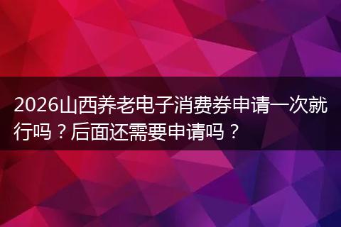 2026山西养老电子消费券申请一次就行吗？后面还需要申请吗？