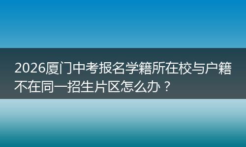 2026厦门中考报名学籍所在校与户籍不在同一招生片区怎么办？
