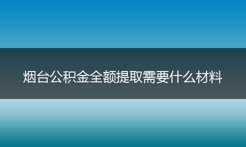 烟台公积金全额提取需要什么材料