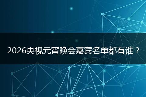 2026央视元宵晚会嘉宾名单都有谁？