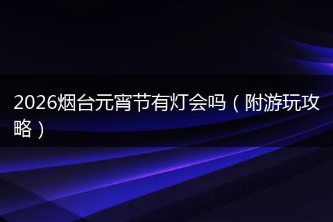 2026烟台元宵节有灯会吗（附游玩攻略）