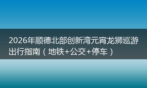 2026年顺德北部创新湾元宵龙狮巡游出行指南（地铁+公交+停车）