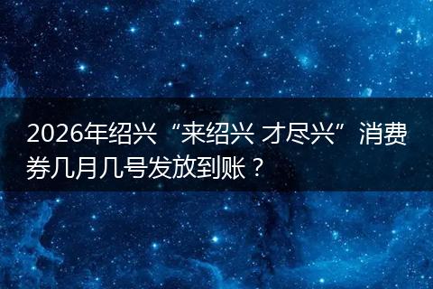 2026年绍兴“来绍兴 才尽兴”消费券几月几号发放到账？
