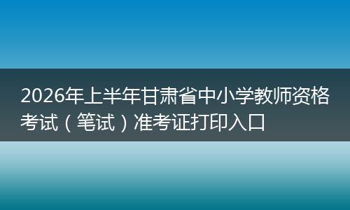 2026年上半年甘肃省中小学教师资格考试（笔试）准考证打印入口