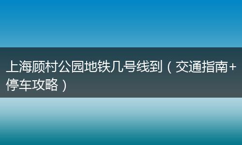 上海顾村公园地铁几号线到（交通指南+停车攻略）