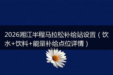 2026湘江半程马拉松补给站设置（饮水+饮料+能量补给点位详情）