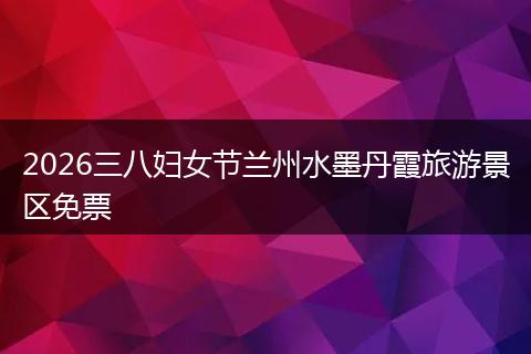 2026三八妇女节兰州水墨丹霞旅游景区免票