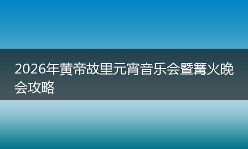 2026年黄帝故里元宵音乐会暨篝火晚会攻略