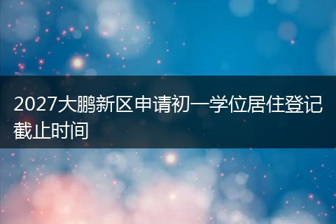 2027大鹏新区申请初一学位居住登记截止时间