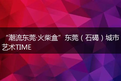 “潮流东莞·火柴盒”东莞（石碣）城市艺术TIME