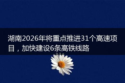 湖南2026年将重点推进31个高速项目，加快建设6条高铁线路