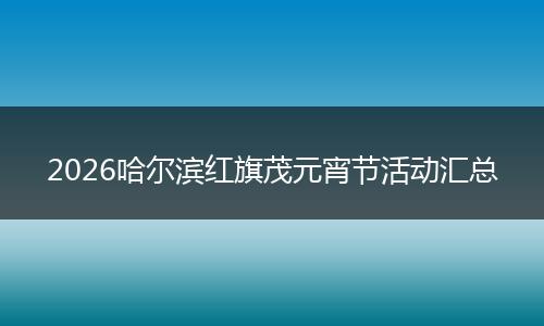 2026哈尔滨红旗茂元宵节活动汇总