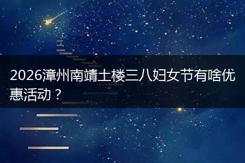 2026漳州南靖土楼三八妇女节有啥优惠活动？