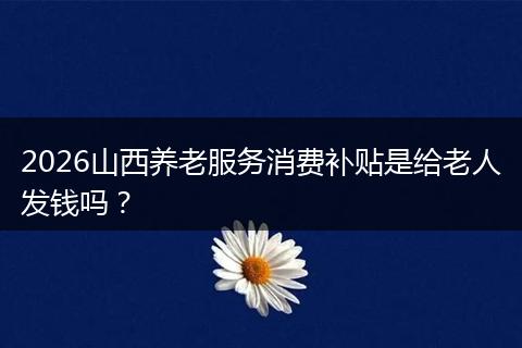 2026山西养老服务消费补贴是给老人发钱吗？