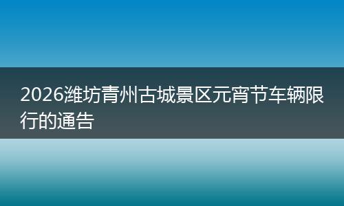 2026潍坊青州古城景区元宵节车辆限行的通告