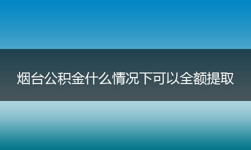 烟台公积金什么情况下可以全额提取