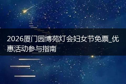 2026厦门园博苑灯会妇女节免票_优惠活动参与指南